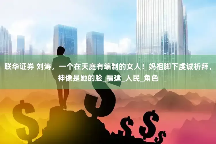 联华证券 刘涛，一个在天庭有编制的女人！妈祖脚下虔诚祈拜，神像是她的脸_福建_人民_角色