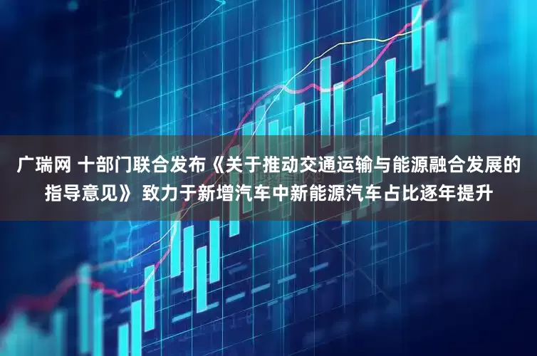 广瑞网 十部门联合发布《关于推动交通运输与能源融合发展的指导意见》 致力于新增汽车中新能源汽车占比逐年提升