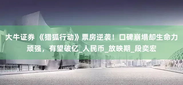大牛证券 《猎狐行动》票房逆袭！口碑崩塌却生命力顽强，有望破亿_人民币_放映期_段奕宏