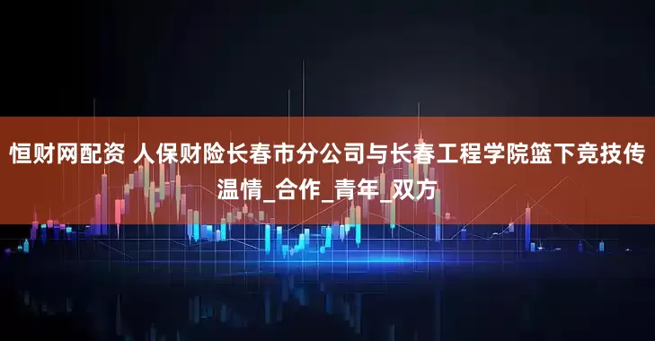 恒财网配资 人保财险长春市分公司与长春工程学院篮下竞技传温情_合作_青年_双方
