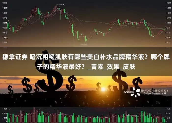 稳拿证券 暗沉粗糙肌肤有哪些美白补水品牌精华液？哪个牌子的精华液最好？_青素_效果_皮肤