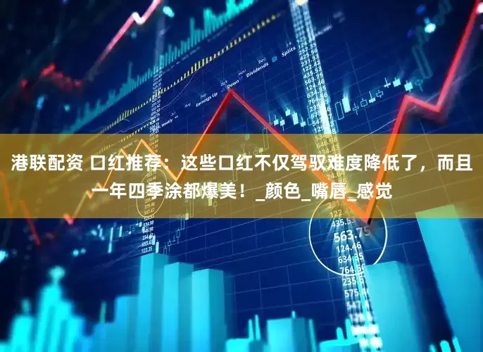 港联配资 口红推荐：这些口红不仅驾驭难度降低了，而且一年四季涂都爆美！_颜色_嘴唇_感觉
