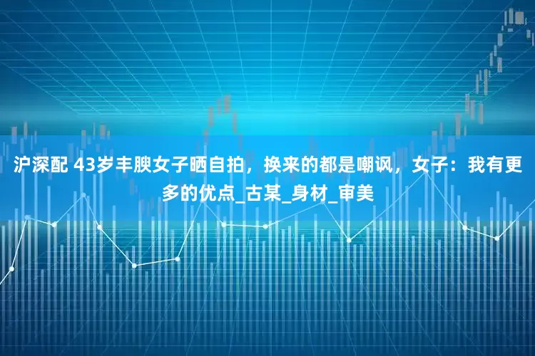 沪深配 43岁丰腴女子晒自拍，换来的都是嘲讽，女子：我有更多的优点_古某_身材_审美