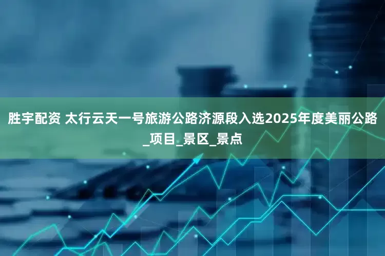 胜宇配资 太行云天一号旅游公路济源段入选2025年度美丽公路_项目_景区_景点