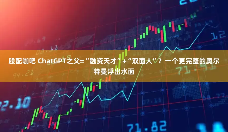 股配咖吧 ChatGPT之父=“融资天才”+“双面人”？一个更完整的奥尔特曼浮出水面