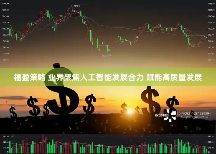 福盈策略 业界聚焦人工智能发展合力 赋能高质量发展