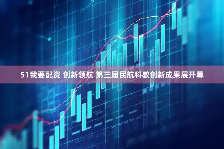 51我要配资 创新领航 第三届民航科教创新成果展开幕