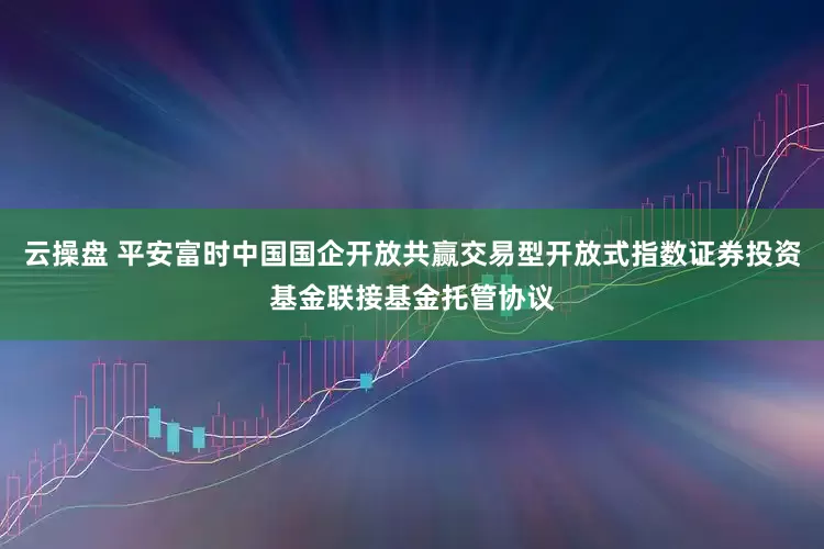 云操盘 平安富时中国国企开放共赢交易型开放式指数证券投资基金联接基金托管协议