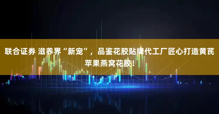 联合证券 滋养界“新宠”，品鉴花胶贴牌代工厂匠心打造黄芪苹果燕窝花胶！