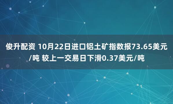 俊升配资 10月22日进口铝土矿指数报73.65美元/吨 较上一交易日下滑0.37美元/吨