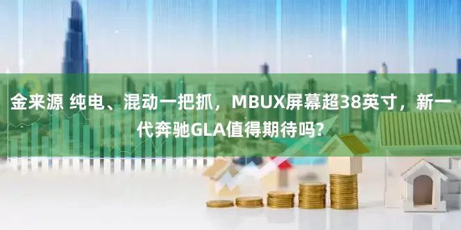 金来源 纯电、混动一把抓，MBUX屏幕超38英寸，新一代奔驰GLA值得期待吗?