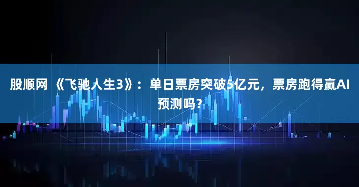 股顺网 《飞驰人生3》：单日票房突破5亿元，票房跑得赢AI预测吗？