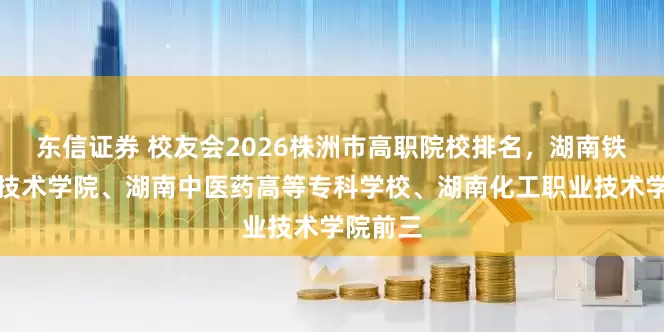东信证券 校友会2026株洲市高职院校排名，湖南铁道职业技术学院、湖南中医药高等专科学校、湖南化工职业技术学院前三