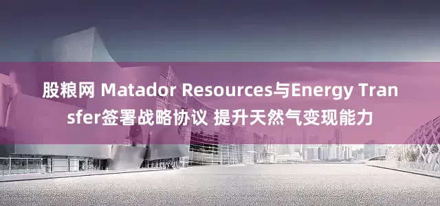 股粮网 Matador Resources与Energy Transfer签署战略协议 提升天然气变现能力